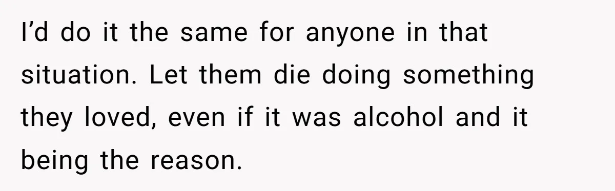 Son Breaks Hospice Rules And Brings Alcohol To Terminally Ill Mom, Family Furious I’d do it the same for anyone in that situation. Let them die doing something they loved, even if it was alcohol and it being the reason.