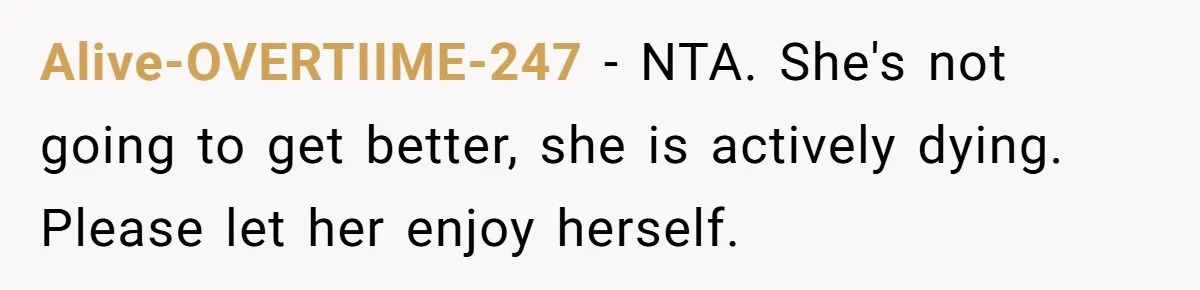 Son Breaks Hospice Rules And Brings Alcohol To Terminally Ill Mom, Family Furious Alive-OVERTIIME-247 − NTA. She's not going to get better, she is actively dying. Please let her enjoy herself.