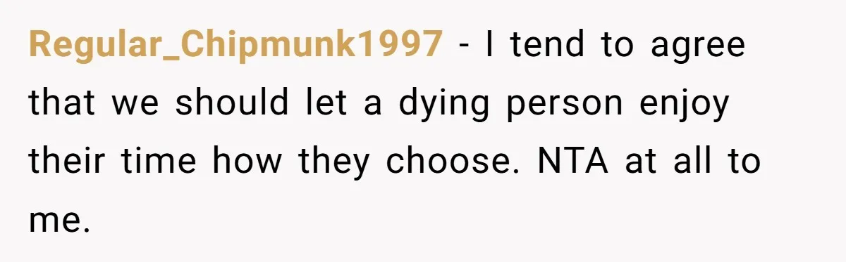 Son Breaks Hospice Rules And Brings Alcohol To Terminally Ill Mom, Family Furious Regular_Chipmunk1997 − I tend to agree that we should let a dying person enjoy their time how they choose. NTA at all to me.