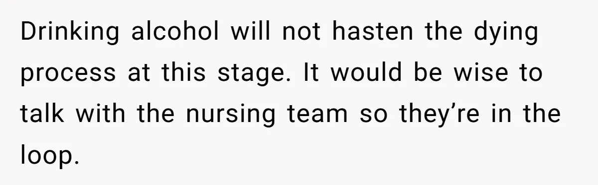 Son Breaks Hospice Rules And Brings Alcohol To Terminally Ill Mom, Family Furious Drinking alcohol will not hasten the dying process at this stage. It would be wise to talk with the nursing team so they’re in the loop.