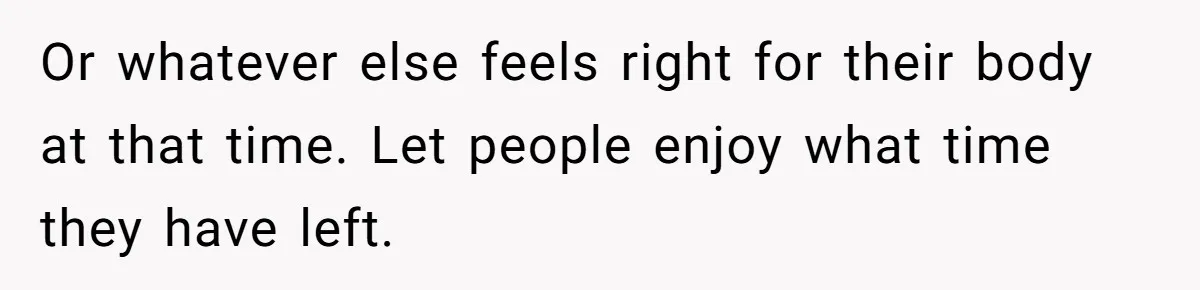 Son Breaks Hospice Rules And Brings Alcohol To Terminally Ill Mom, Family Furious Or whatever else feels right for their body at that time. Let people enjoy what time they have left.