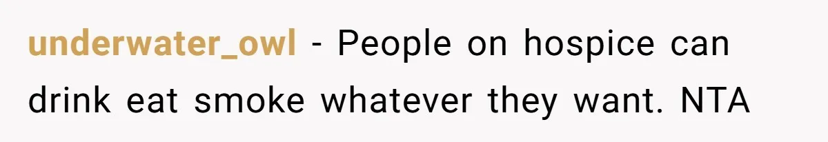 Son Breaks Hospice Rules And Brings Alcohol To Terminally Ill Mom, Family Furious underwater_owl − People on hospice can drink eat smoke whatever they want. NTA