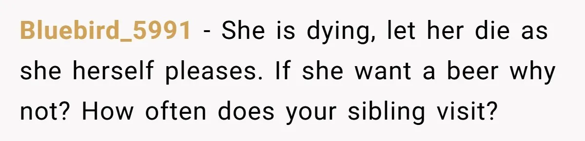 Son Breaks Hospice Rules And Brings Alcohol To Terminally Ill Mom, Family Furious Bluebird_5991 − She is dying, let her die as she herself pleases. If she want a beer why not? How often does your sibling visit?