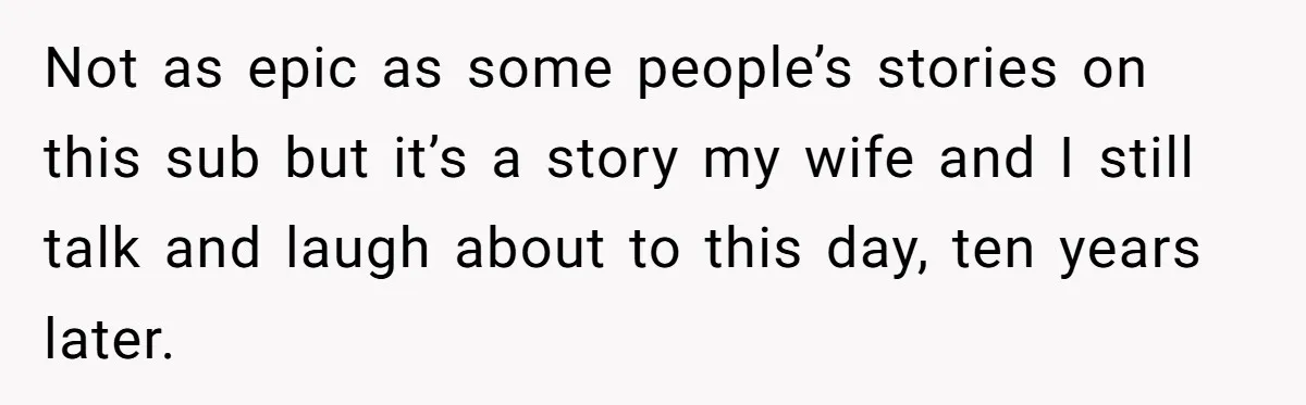 Not as epic as some people’s stories on this sub but it’s a story my wife and I still talk and laugh about to this day, ten years later.