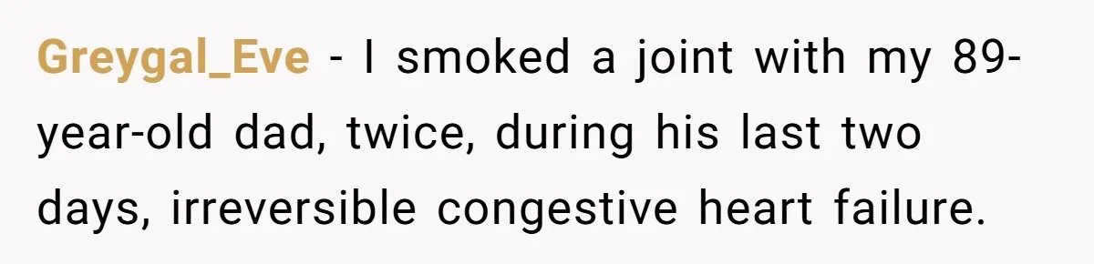 Son Breaks Hospice Rules And Brings Alcohol To Terminally Ill Mom, Family Furious Greygal_Eve − I smoked a joint with my 89-year-old dad, twice, during his last two days, irreversible congestive heart failure.