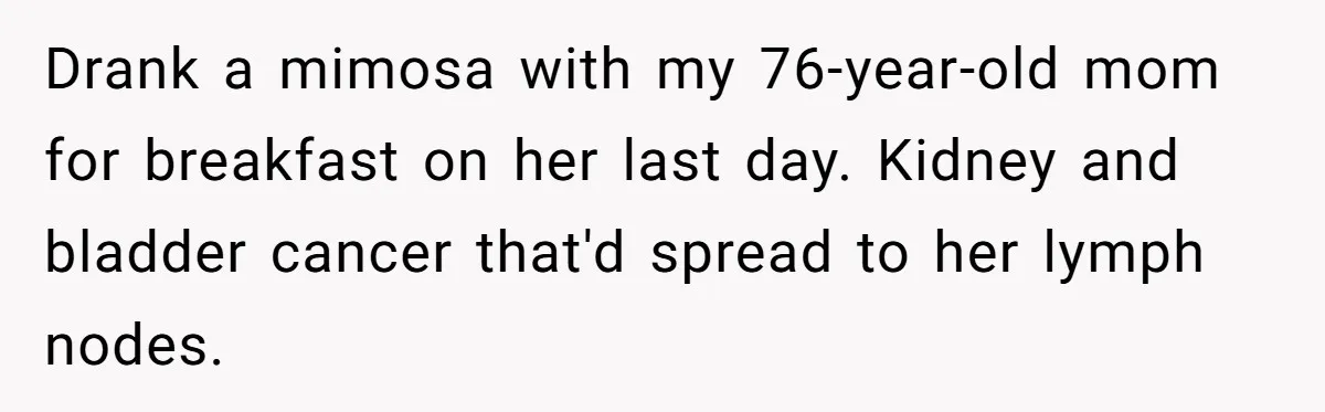 Son Breaks Hospice Rules And Brings Alcohol To Terminally Ill Mom, Family Furious Drank a mimosa with my 76-year-old mom for breakfast on her last day. Kidney and bladder cancer that'd spread to her lymph nodes.