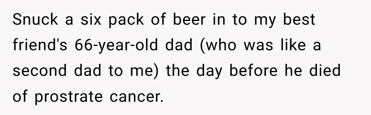 Son Breaks Hospice Rules And Brings Alcohol To Terminally Ill Mom, Family Furious Snuck a six pack of beer in to my best friend's 66-year-old dad (who was like a second dad to me) the day before he died of prostrate cancer.