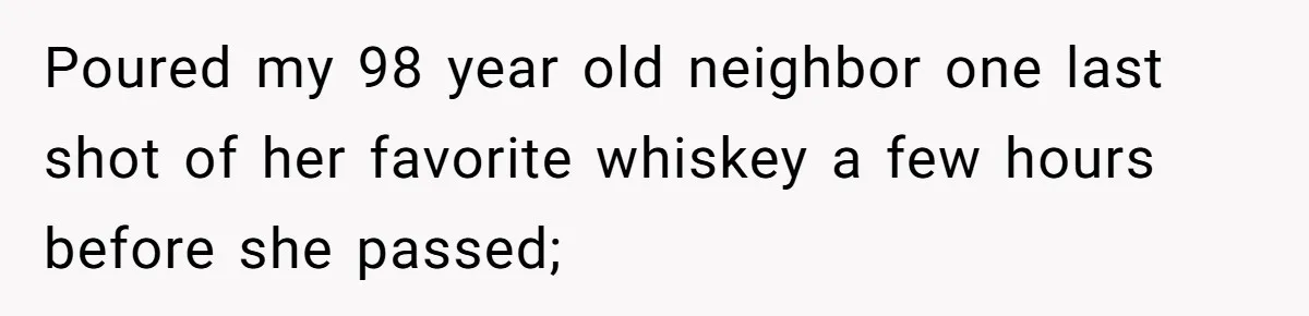 Son Breaks Hospice Rules And Brings Alcohol To Terminally Ill Mom, Family Furious Poured my 98 year old neighbor one last shot of her favorite whiskey a few hours before she passed;