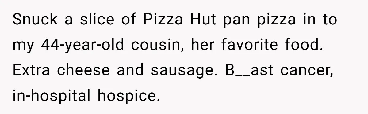 Son Breaks Hospice Rules And Brings Alcohol To Terminally Ill Mom, Family Furious Snuck a slice of Pizza Hut pan pizza in to my 44-year-old cousin, her favorite food. Extra cheese and sausage. B__ast cancer, in-hospital hospice.