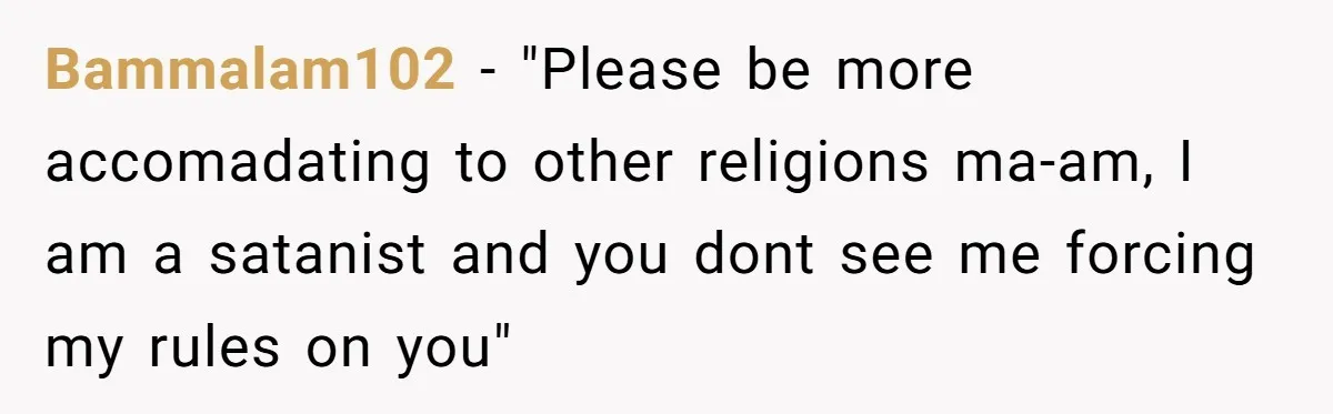 Bammalam102 − "Please be more accomadating to other religions ma-am, I am a satanist and you dont see me forcing my rules on you"