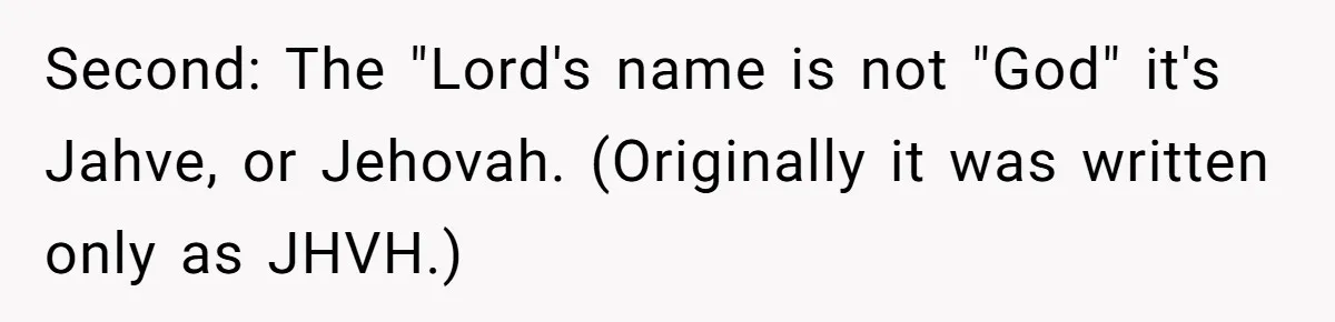Second: The "Lord's name is not "God" it's Jahve, or Jehovah. (Originally it was written only as JHVH.)