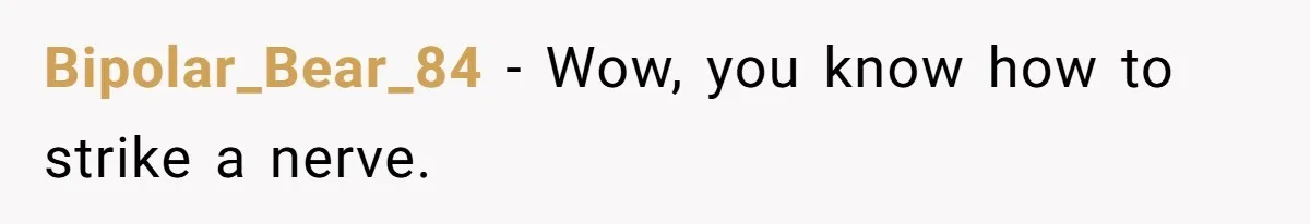 Bipolar_Bear_84 − Wow, you know how to strike a nerve.