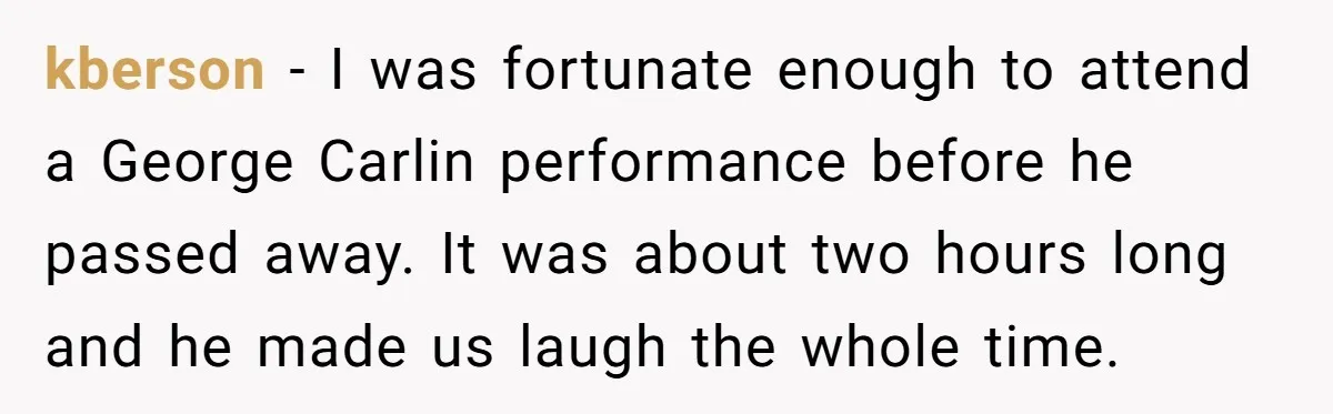 kberson − I was fortunate enough to attend a George Carlin performance before he passed away. It was about two hours long and he made us laugh the whole time.