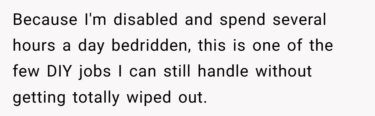 Because I'm disabled and spend several hours a day bedridden, this is one of the few DIY jobs I can still handle without getting totally wiped out.