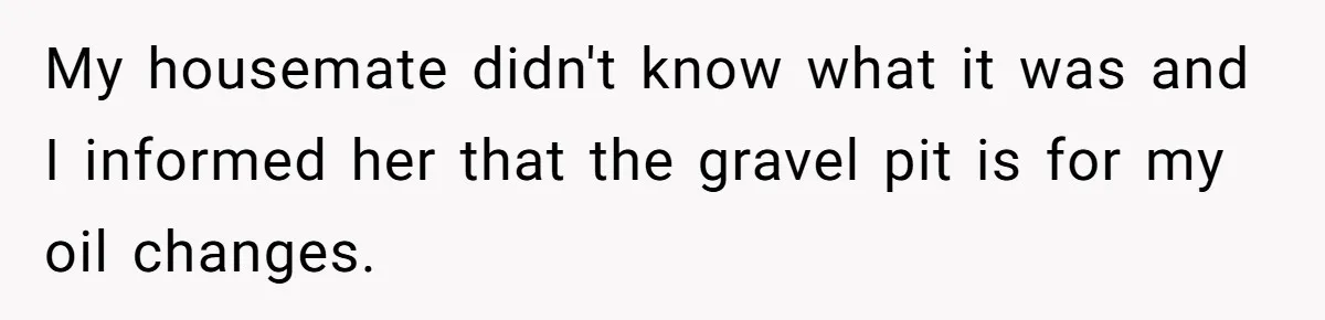 My housemate didn't know what it was and I informed her that the gravel pit is for my oil changes.
