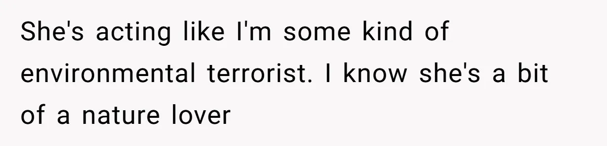 She's acting like I'm some kind of environmental terrorist. I know she's a bit of a nature lover
