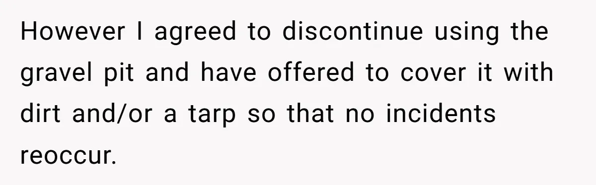 However I agreed to discontinue using the gravel pit and have offered to cover it with dirt and/or a tarp so that no incidents reoccur.