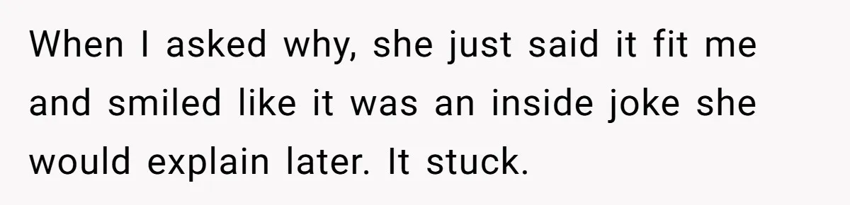 When I asked why, she just said it fit me and smiled like it was an inside joke she would explain later. It stuck.