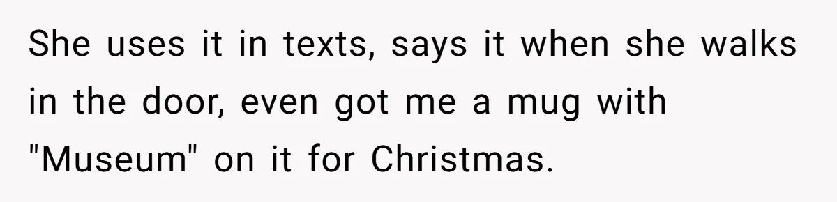 She uses it in texts, says it when she walks in the door, even got me a mug with "Museum" on it for Christmas.
