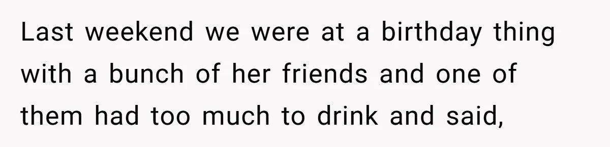 Last weekend we were at a birthday thing with a bunch of her friends and one of them had too much to drink and said,