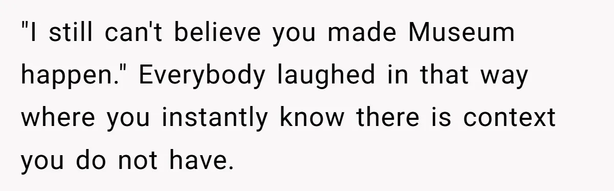 "I still can't believe you made Museum happen." Everybody laughed in that way where you instantly know there is context you do not have.