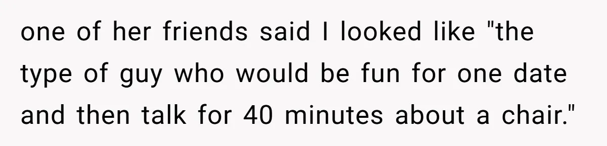 one of her friends said I looked like "the type of guy who would be fun for one date and then talk for 40 minutes about a chair."