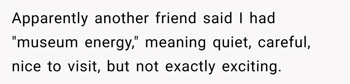 Apparently another friend said I had "museum energy," meaning quiet, careful, nice to visit, but not exactly exciting.
