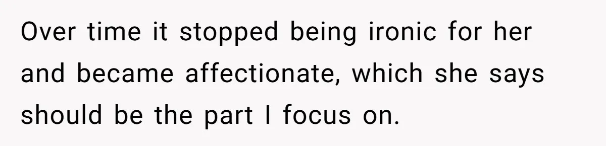 Over time it stopped being ironic for her and became affectionate, which she says should be the part I focus on.