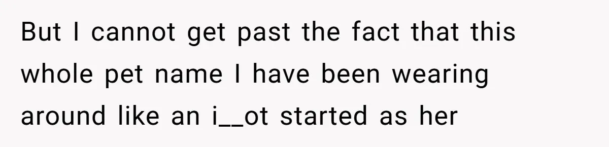 But I cannot get past the fact that this whole pet name I have been wearing around like an i__ot started as her