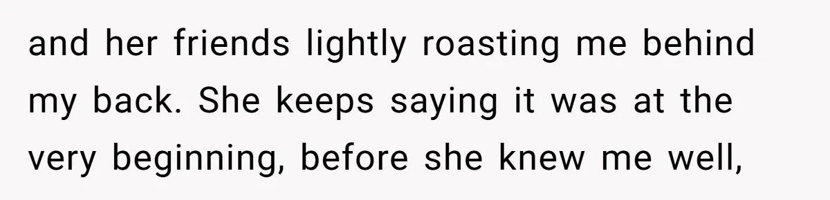 and her friends lightly roasting me behind my back. She keeps saying it was at the very beginning, before she knew me well,