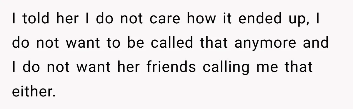 I told her I do not care how it ended up, I do not want to be called that anymore and I do not want her friends calling me that...