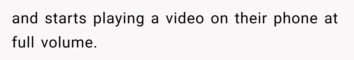 and starts playing a video on their phone at full volume.
