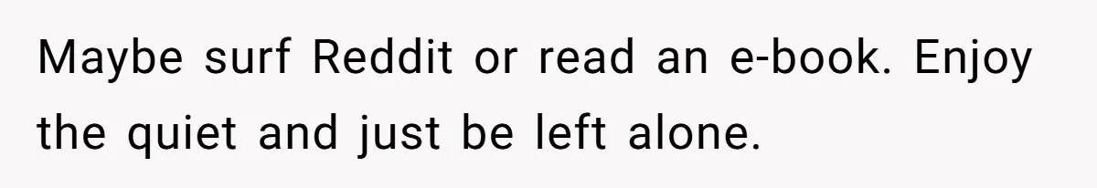 Maybe surf Reddit or read an e-book. Enjoy the quiet and just be left alone.