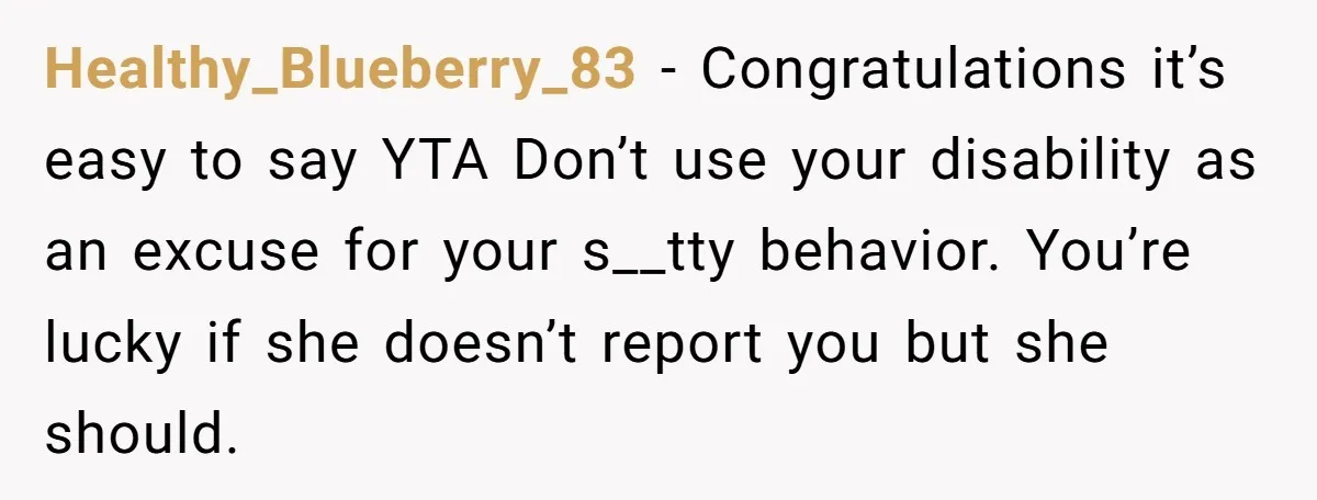 Healthy_Blueberry_83 − Congratulations it’s easy to say YTA Don’t use your disability as an excuse for your s__tty behavior. You’re lucky if she doesn’t report you but she should.