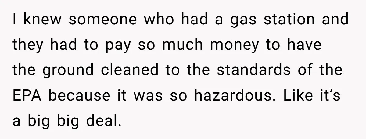 I knew someone who had a gas station and they had to pay so much money to have the ground cleaned to the standards of the EPA because it was...
