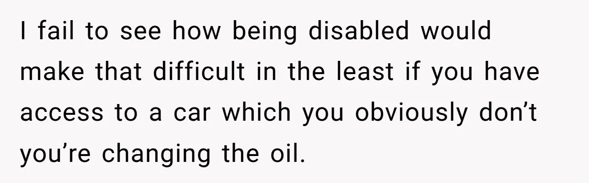 I fail to see how being disabled would make that difficult in the least if you have access to a car which you obviously don’t you’re changing the oil.
