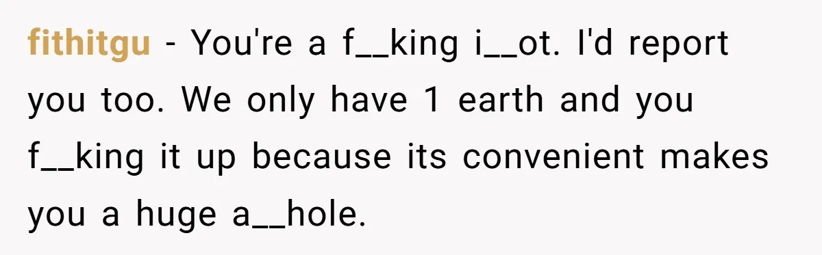 fithitgu − You're a f__king i__ot. I'd report you too. We only have 1 earth and you f__king it up because its convenient makes you a huge a__hole.