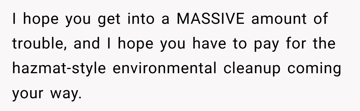 I hope you get into a MASSIVE amount of trouble, and I hope you have to pay for the hazmat-style environmental cleanup coming your way.