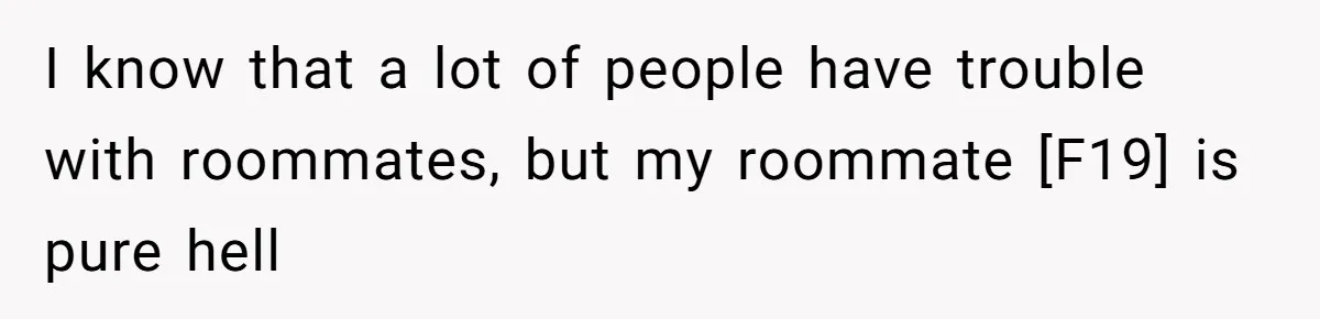 I know that a lot of people have trouble with roommates, but my roommate [F19] is pure hell