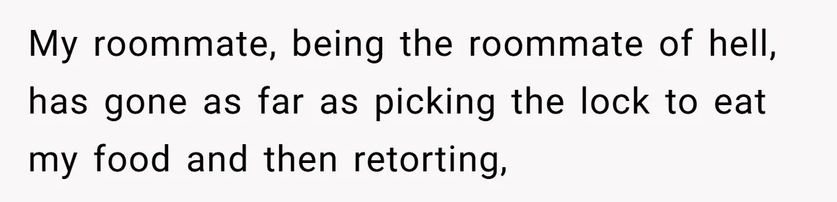 My roommate, being the roommate of hell, has gone as far as picking the lock to eat my food and then retorting,