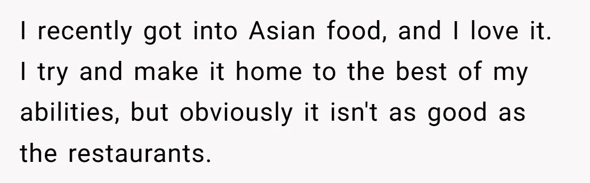 I recently got into Asian food, and I love it. I try and make it home to the best of my abilities, but obviously it isn't as good as the...