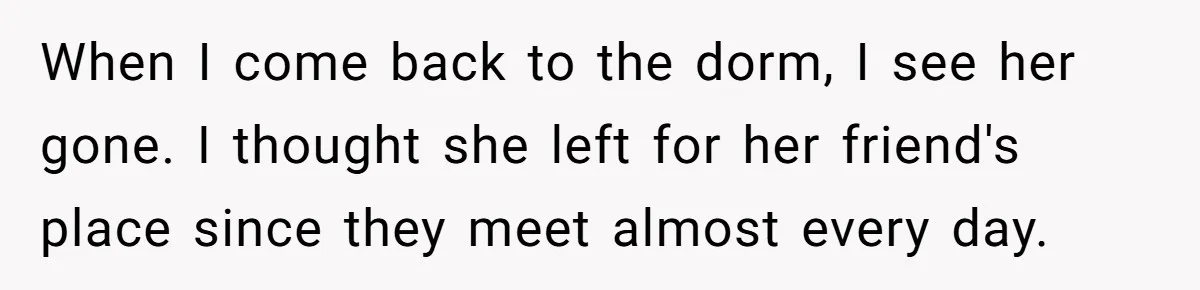 When I come back to the dorm, I see her gone. I thought she left for her friend's place since they meet almost every day.