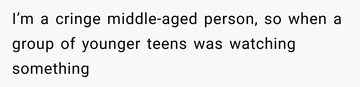 I’m a cringe middle-aged person, so when a group of younger teens was watching something