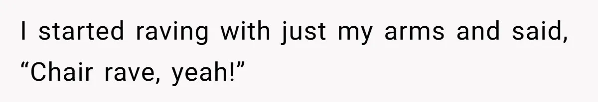 I started raving with just my arms and said, “Chair rave, yeah!”