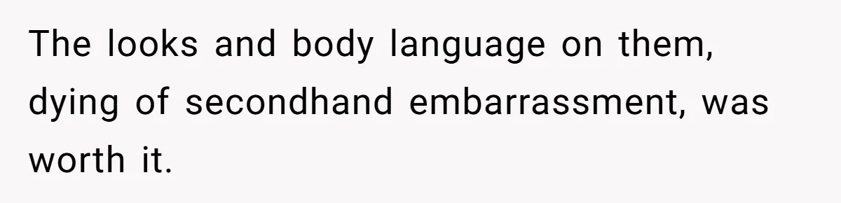 The looks and body language on them, dying of secondhand embarrassment, was worth it.