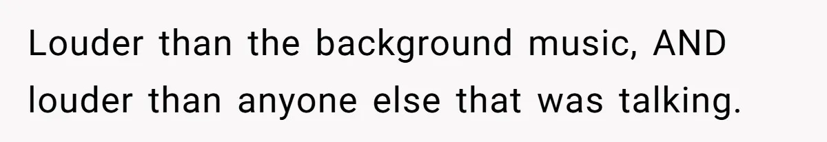 Louder than the background music, AND louder than anyone else that was talking.