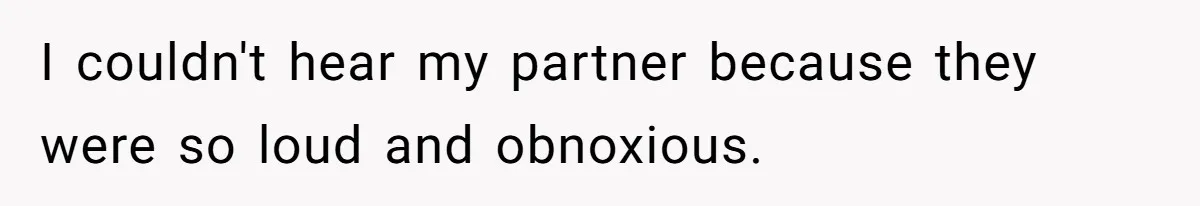 I couldn't hear my partner because they were so loud and obnoxious.