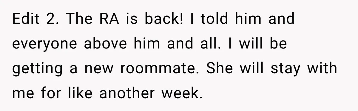 Edit 2. The RA is back! I told him and everyone above him and all. I will be getting a new roommate. She will stay with me for like another...