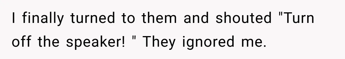 I finally turned to them and shouted "Turn off the speaker! " They ignored me.