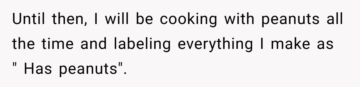 Until then, I will be cooking with peanuts all the time and labeling everything I make as " Has peanuts".